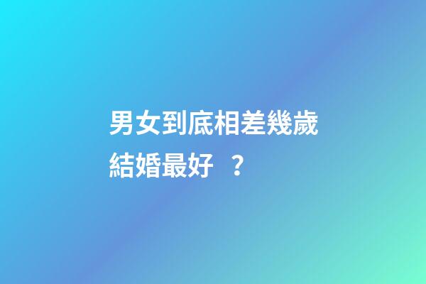 男女到底相差幾歲結婚最好？